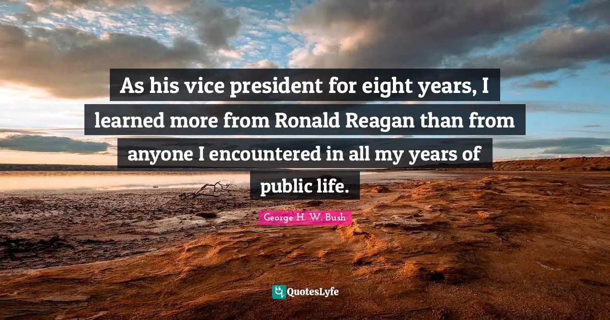 As his vice president for eight years, I learned more from Ronald Reagan than from anyone I encountered in all my years of public life.