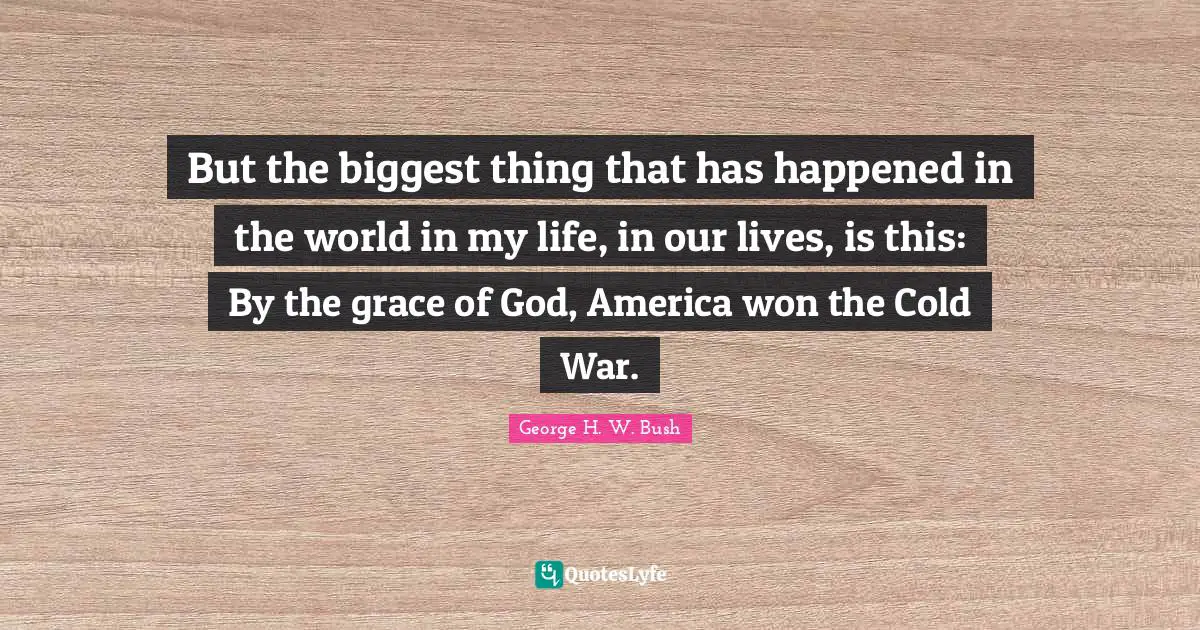 George H.W. Bush Quotes: "But the biggest thing that has happened in the world in my life, in our lives, is this: By the grace of God, America won the Cold War."