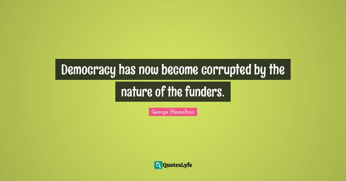 Democracy has now become corrupted by the nature of the funders.