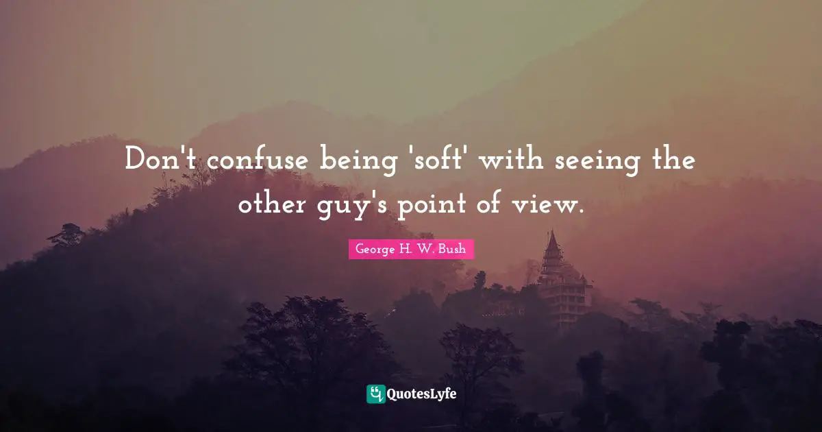 George H.W. Bush Quotes: "Don't confuse being 'soft' with seeing the other guy's point of view."