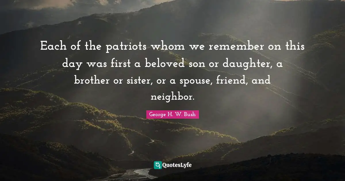 Each of the patriots whom we remember on this day was first a beloved son or daughter, a brother or sister, or a spouse, friend, and neighbor.
