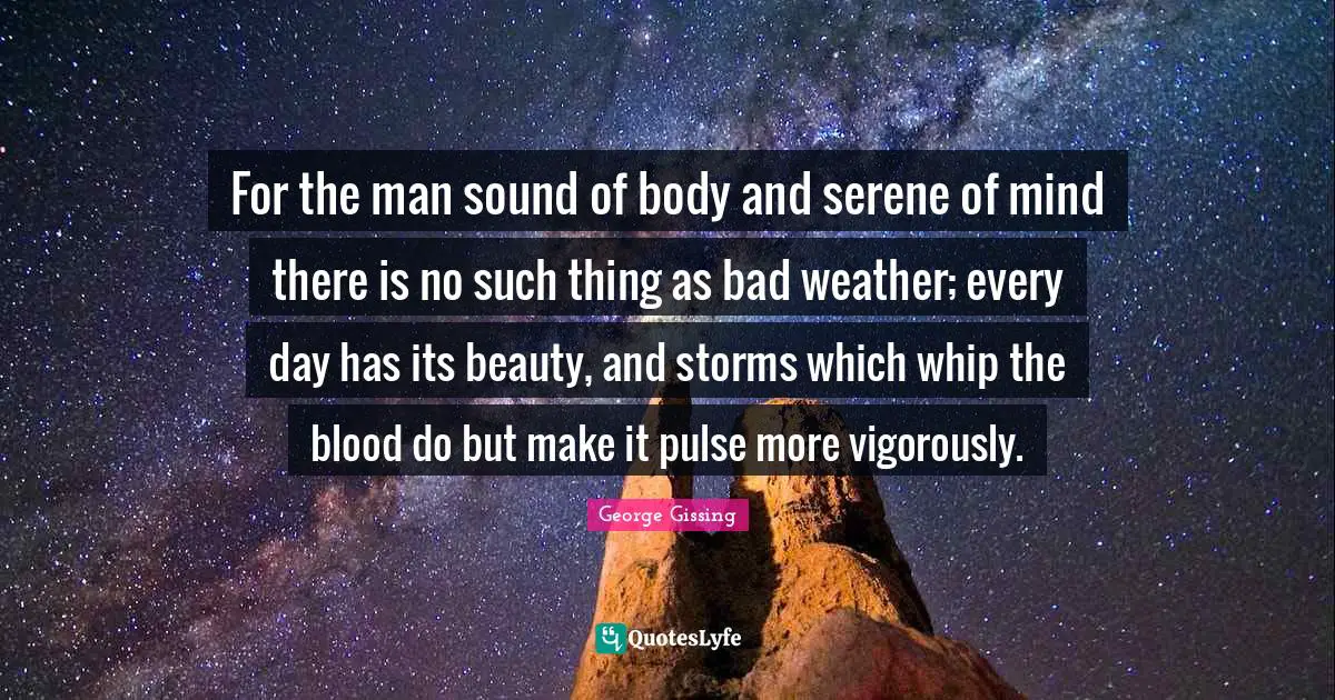 Weather Quotes: "For the man sound of body and serene of mind there is no such thing as bad weather; every day has its beauty, and storms which whip the blood do but make it pulse more vigorously."