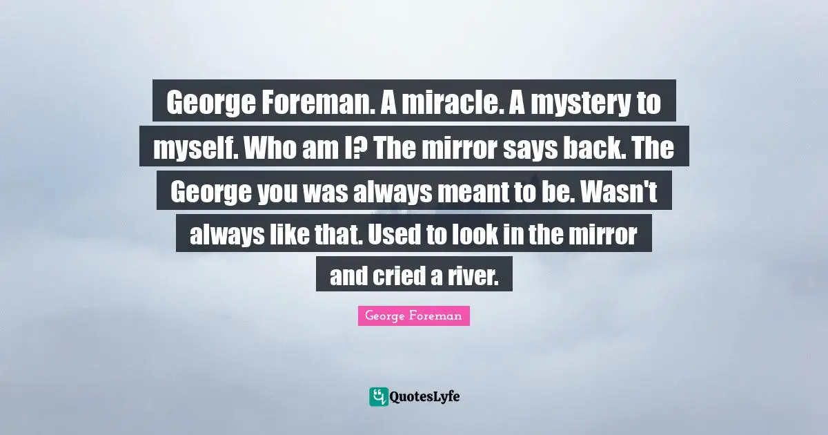 George Foreman. A miracle. A mystery to myself. Who am I? The mirror says back. The George you was always meant to be. Wasn't always like that. Used to look in the mirror and cried a river.