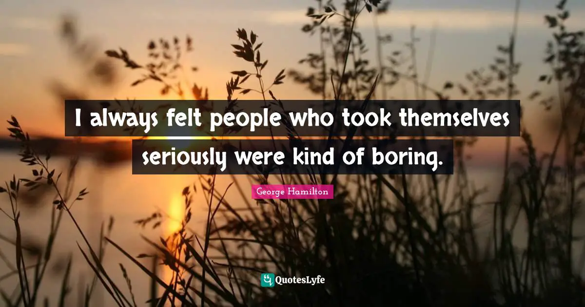 I always felt people who took themselves seriously were kind of boring.