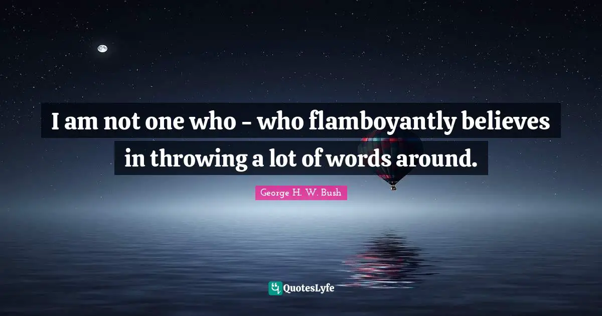 I am not one who - who flamboyantly believes in throwing a lot of words around.