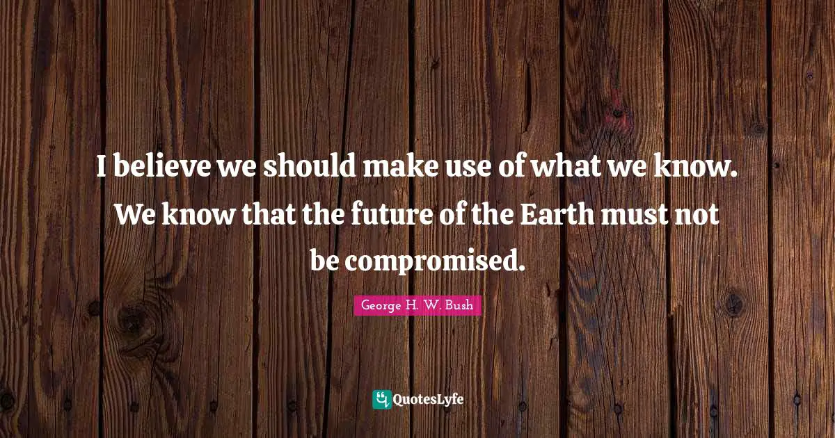 I believe we should make use of what we know. We know that the future of the Earth must not be compromised.