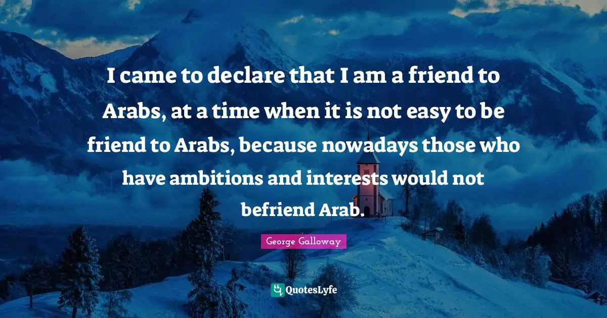 George Galloway Quotes: "I came to declare that I am a friend to Arabs, at a time when it is not easy to be friend to Arabs, because nowadays those who have ambitions and interests would not befriend Arab."