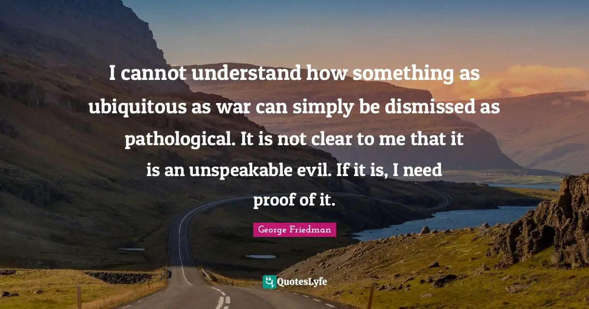 I cannot understand how something as ubiquitous as war can simply be dismissed as pathological. It is not clear to me that it is an unspeakable evil. If it is, I need proof of it.
