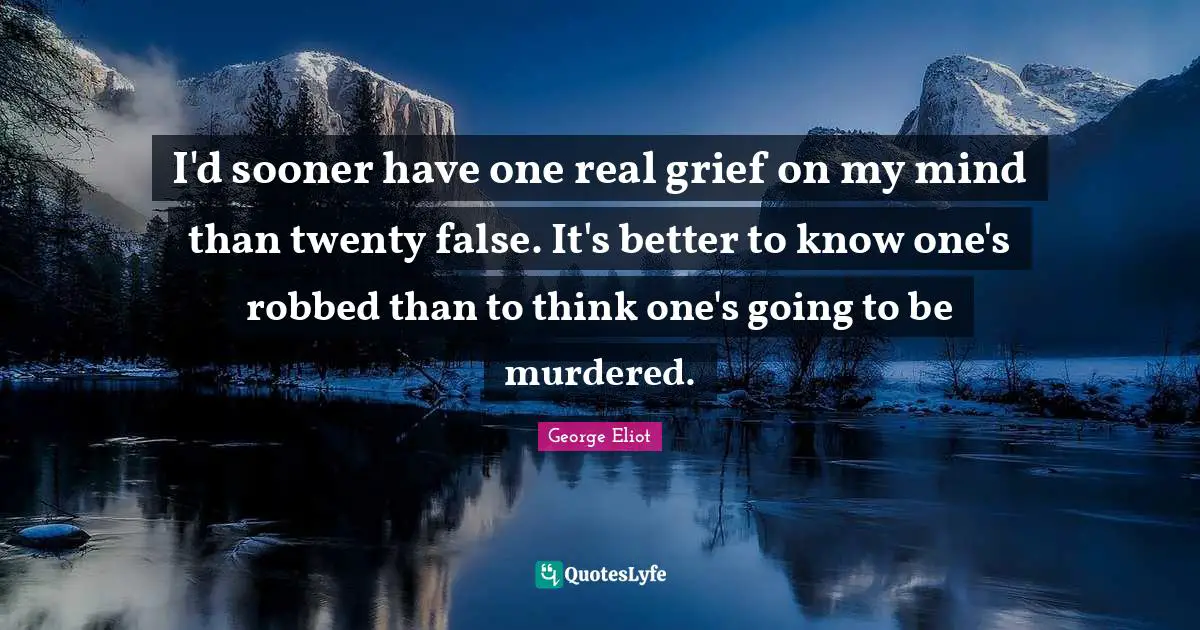 I'd sooner have one real grief on my mind than twenty false. It's better to know one's robbed than to think one's going to be murdered.