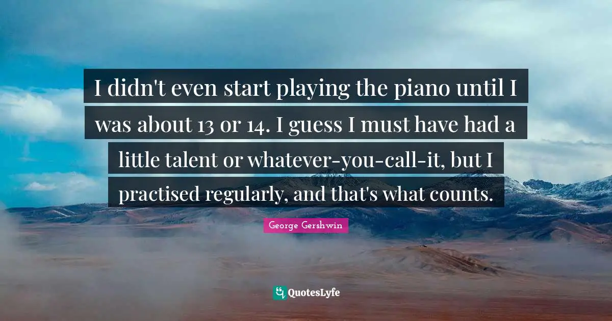 George Gershwin Quotes: "I didn't even start playing the piano until I was about 13 or 14. I guess I must have had a little talent or whatever-you-call-it, but I practised regularly, and that's what counts."