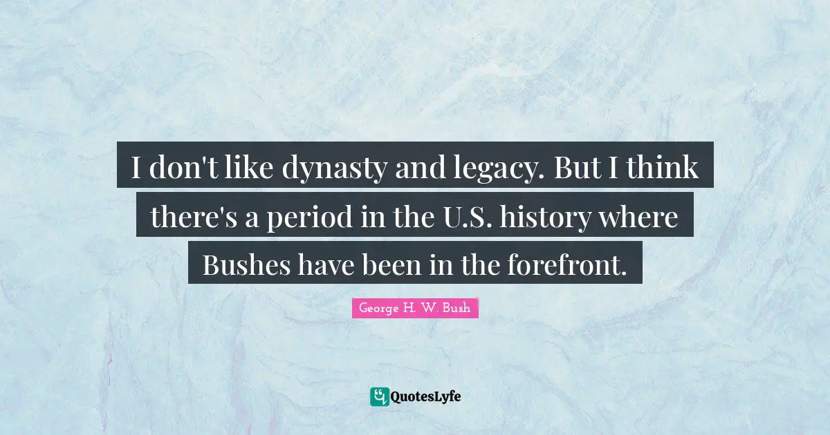 I don't like dynasty and legacy. But I think there's a period in the U.S. history where Bushes have been in the forefront.