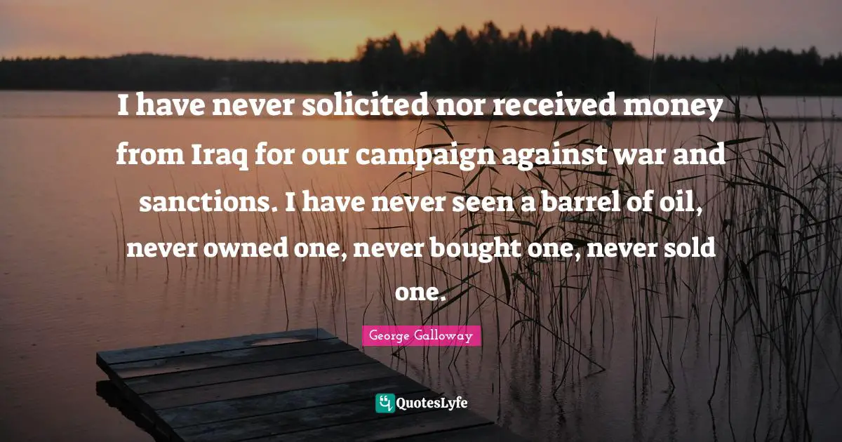 George Galloway Quotes: "I have never solicited nor received money from Iraq for our campaign against war and sanctions. I have never seen a barrel of oil, never owned one, never bought one, never sold one."