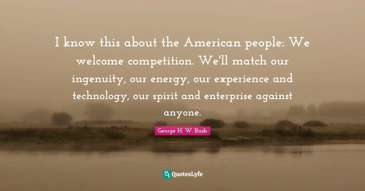 I know this about the American people: We welcome competition. We'll match our ingenuity, our energy, our experience and technology, our spirit and enterprise against anyone.