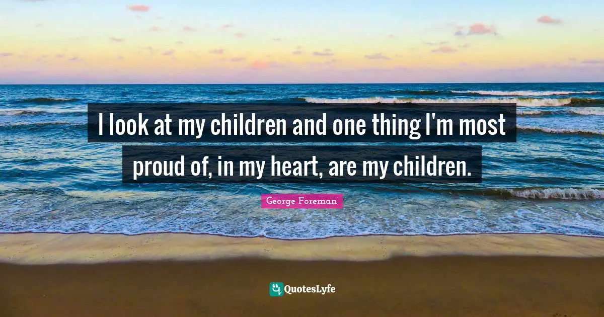 I look at my children and one thing I'm most proud of, in my heart, are my children.