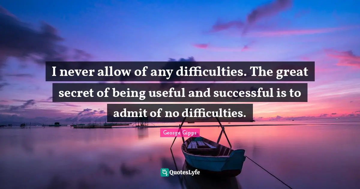 I never allow of any difficulties. The great secret of being useful and successful is to admit of no difficulties.