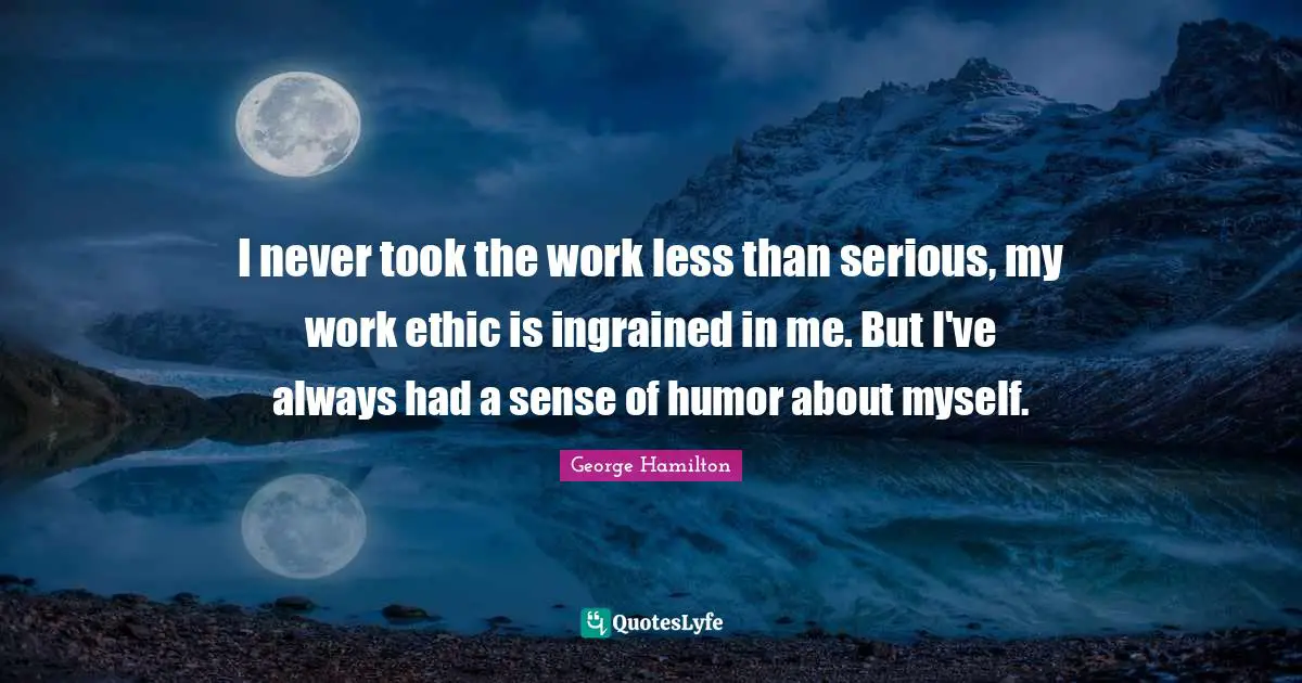 I never took the work less than serious, my work ethic is ingrained in me. But I've always had a sense of humor about myself.