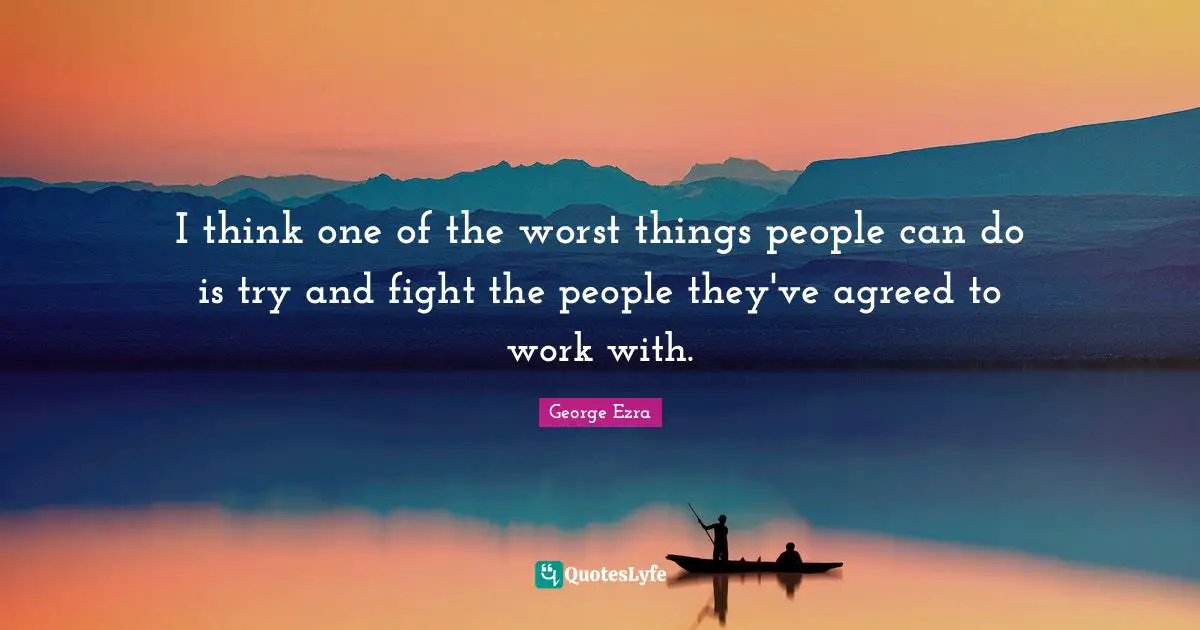 I think one of the worst things people can do is try and fight the people they've agreed to work with.