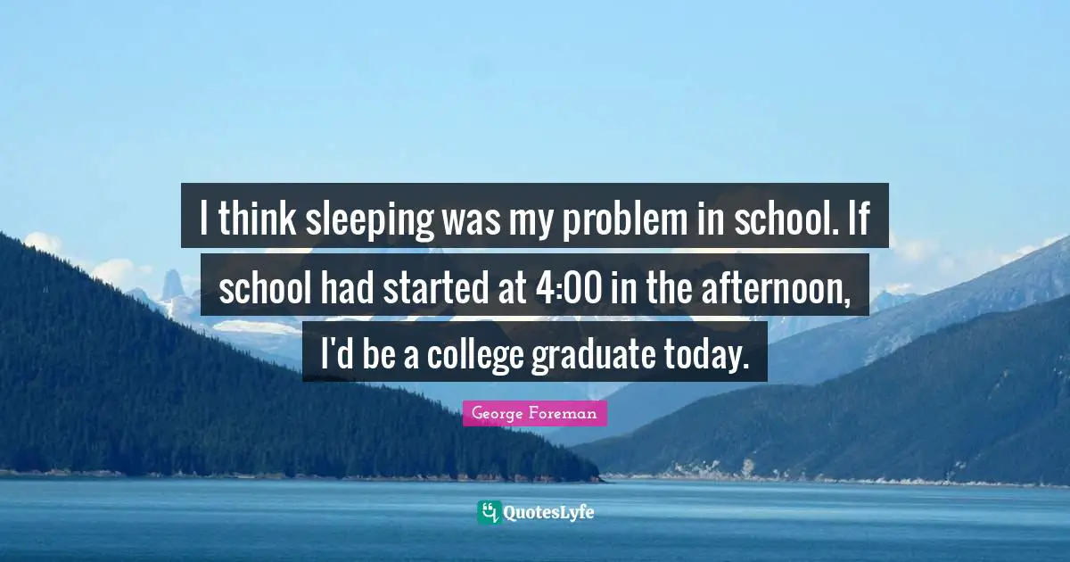 I think sleeping was my problem in school. If school had started at 4:00 in the afternoon, I'd be a college graduate today.