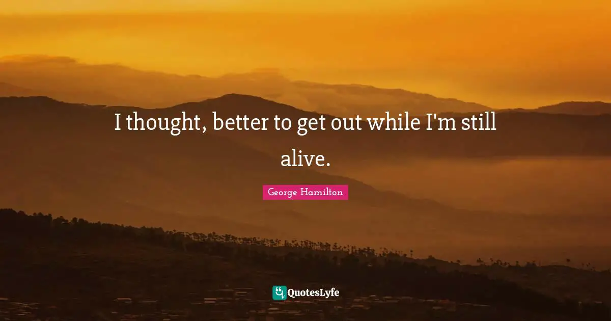 I thought, better to get out while I'm still alive.