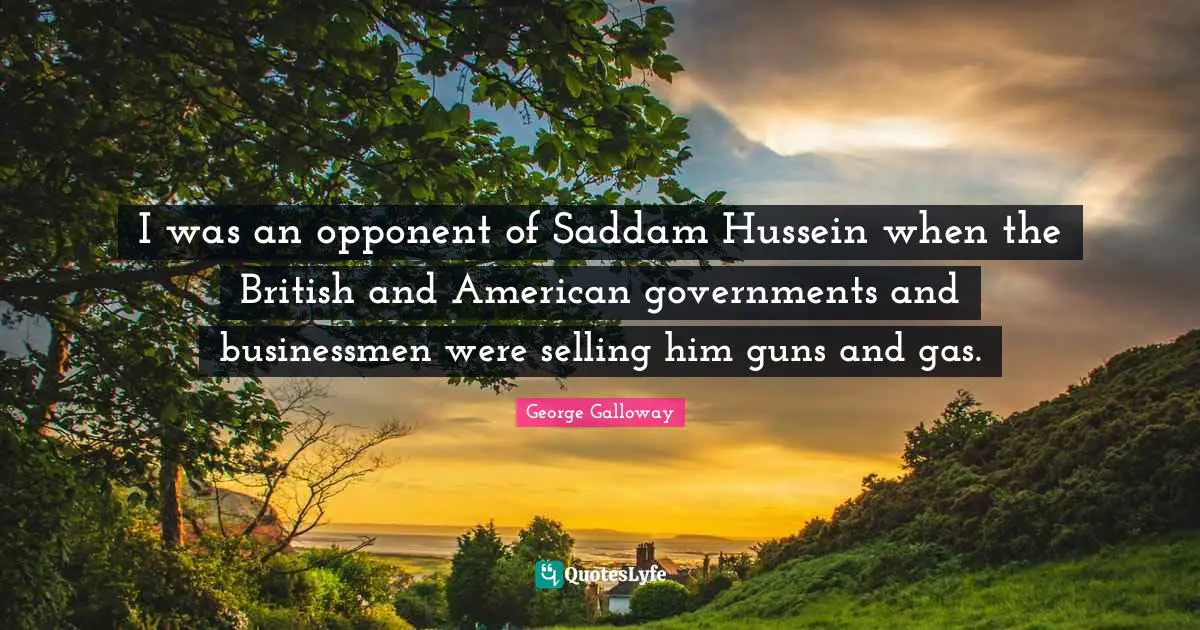 George Galloway Quotes: "I was an opponent of Saddam Hussein when the British and American governments and businessmen were selling him guns and gas."