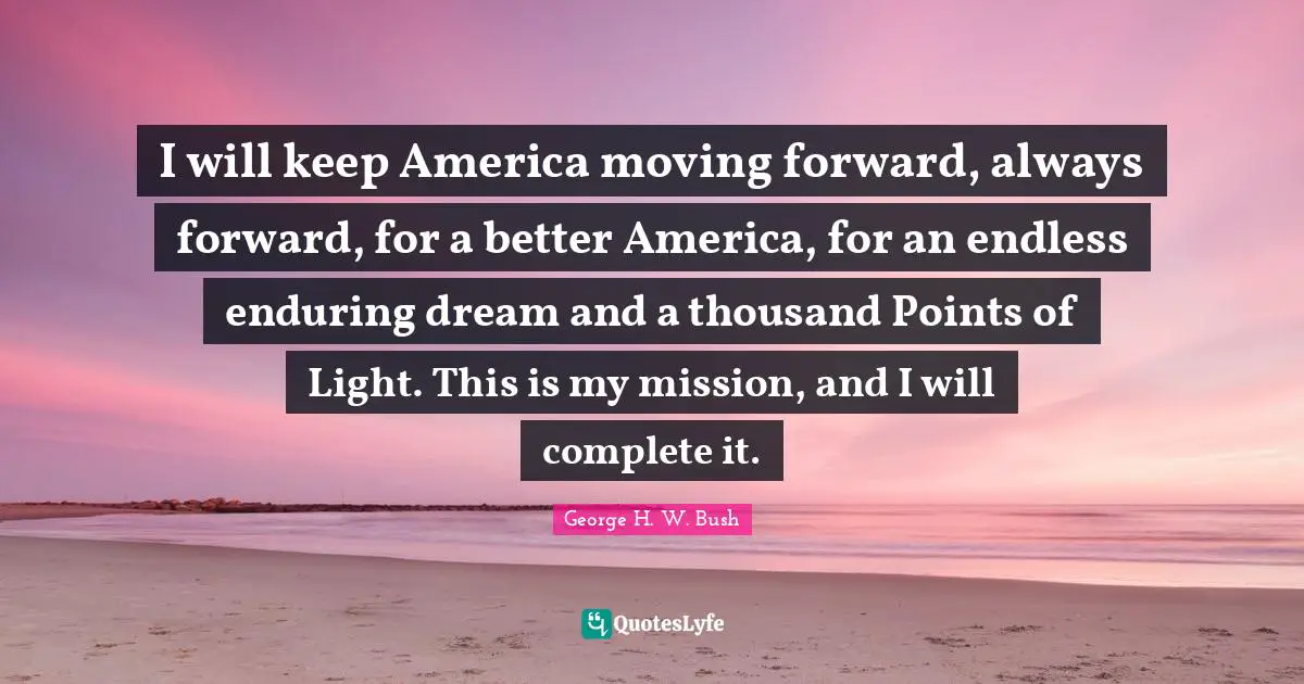 George H.W. Bush Quotes: "I will keep America moving forward, always forward, for a better America, for an endless enduring dream and a thousand Points of Light. This is my mission, and I will complete it."