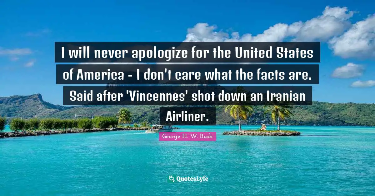 I will never apologize for the United States of America - I don't care what the facts are. Said after 'Vincennes' shot down an Iranian Airliner.