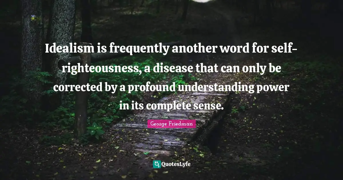 Idealism is frequently another word for self-righteousness, a disease that can only be corrected by a profound understanding power in its complete sense.