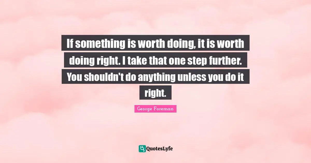 If something is worth doing, it is worth doing right. I take that one step further. You shouldn't do anything unless you do it right.