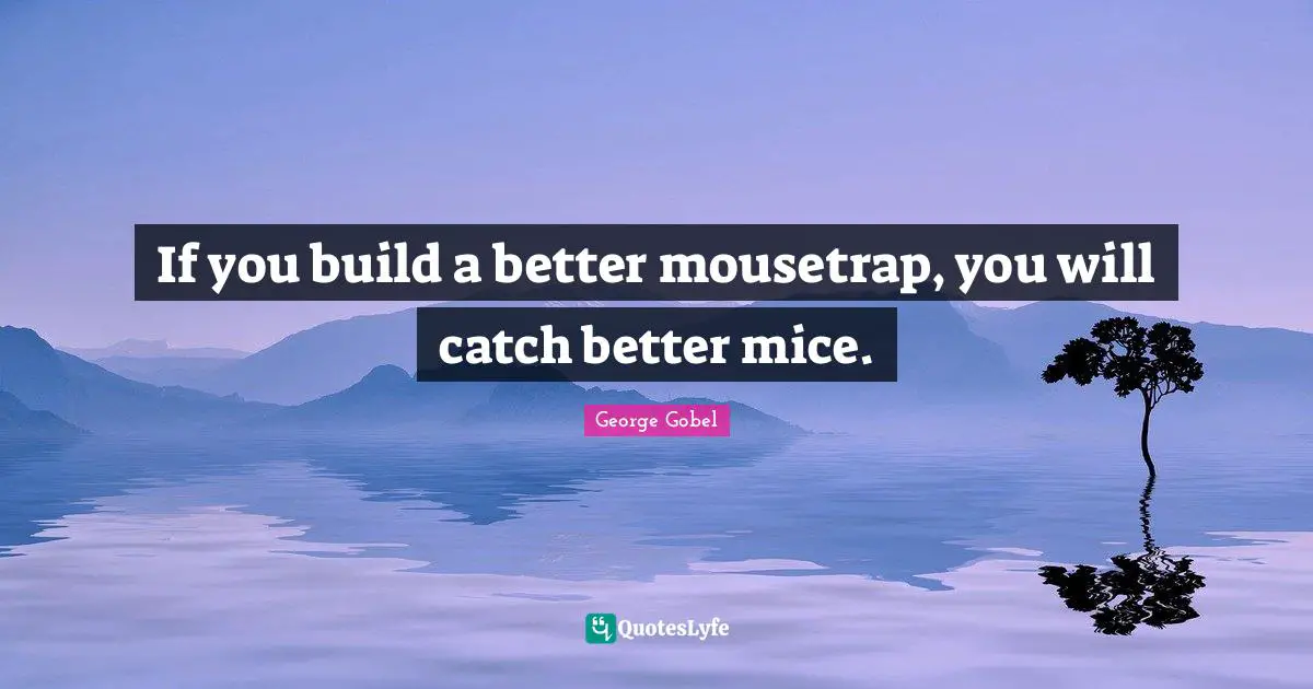If you build a better mousetrap, you will catch better mice.