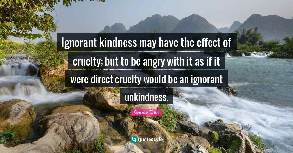 Ignorant kindness may have the effect of cruelty; but to be angry with it as if it were direct cruelty would be an ignorant unkindness.