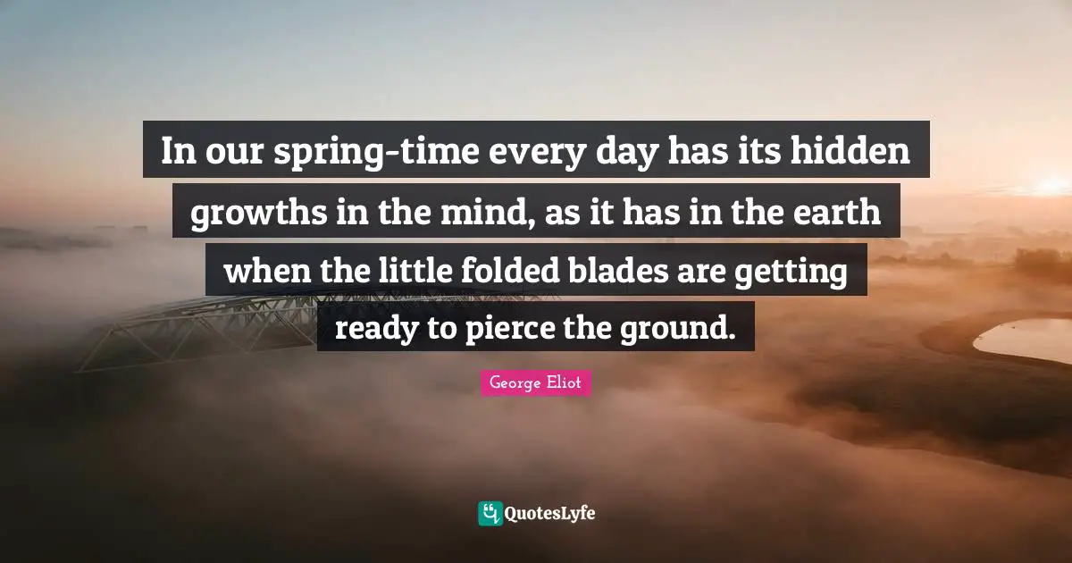 Spring Time Quotes: "In our spring-time every day has its hidden growths in the mind, as it has in the earth when the little folded blades are getting ready to pierce the ground."