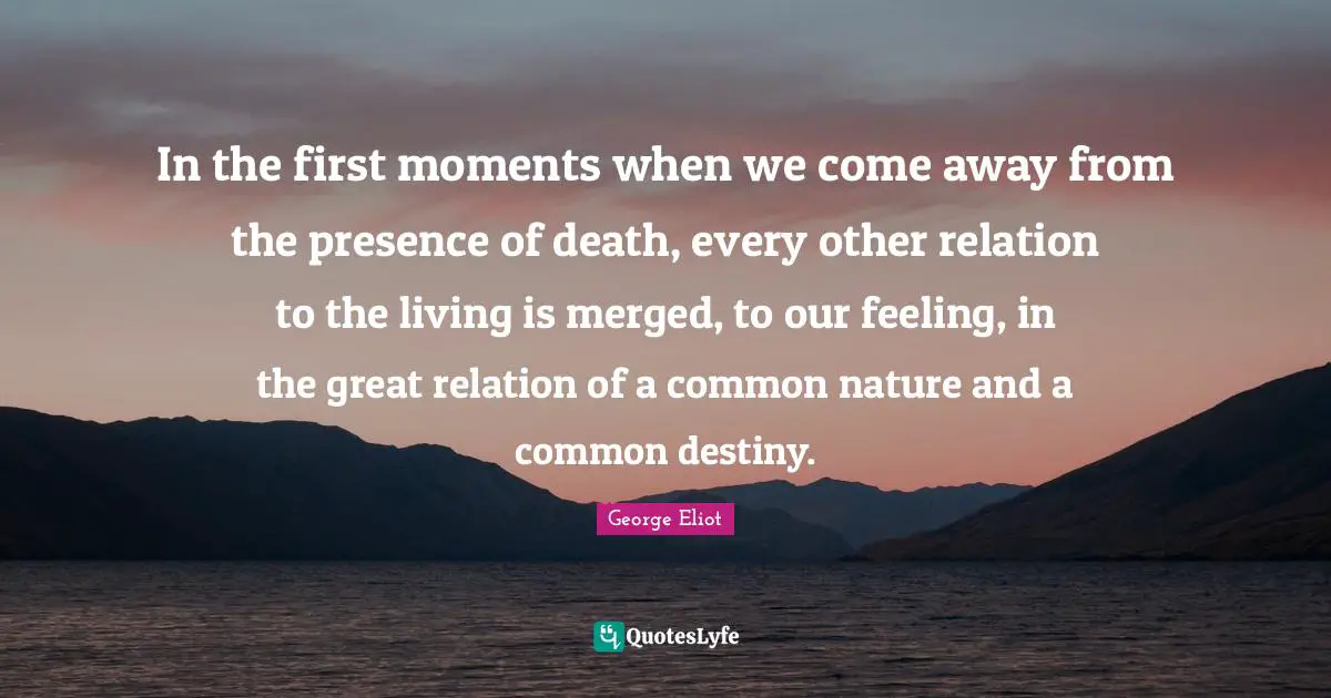 In the first moments when we come away from the presence of death, every other relation to the living is merged, to our feeling, in the great relation of a common nature and a common destiny.