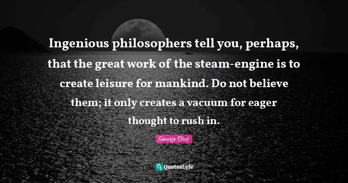 Ingenious philosophers tell you, perhaps, that the great work of the steam-engine is to create leisure for mankind. Do not believe them; it only creates a vacuum for eager thought to rush in.