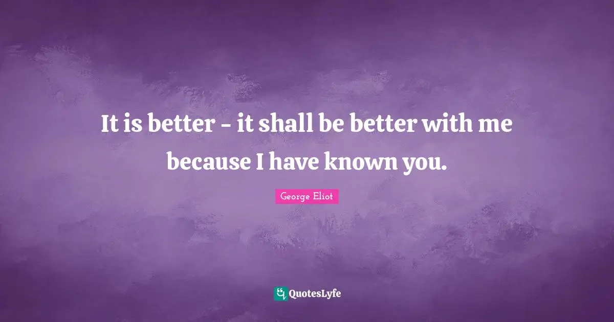 It is better - it shall be better with me because I have known you.