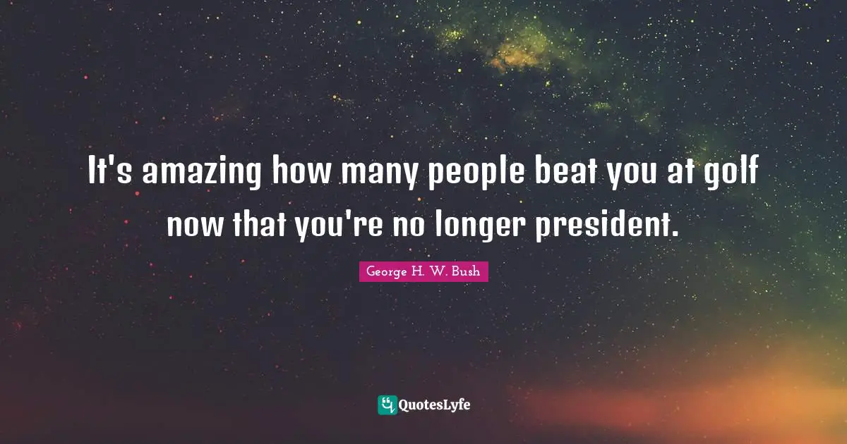 It's amazing how many people beat you at golf now that you're no longer president.