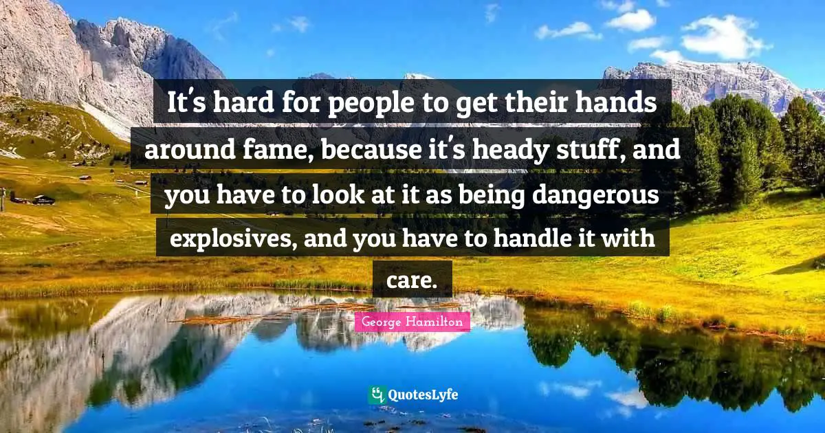 It's hard for people to get their hands around fame, because it's heady stuff, and you have to look at it as being dangerous explosives, and you have to handle it with care.