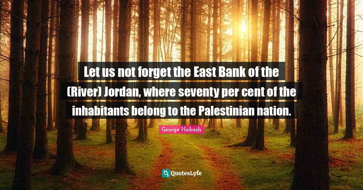 Palestinian Quotes: "Let us not forget the East Bank of the (River) Jordan, where seventy per cent of the inhabitants belong to the Palestinian nation."