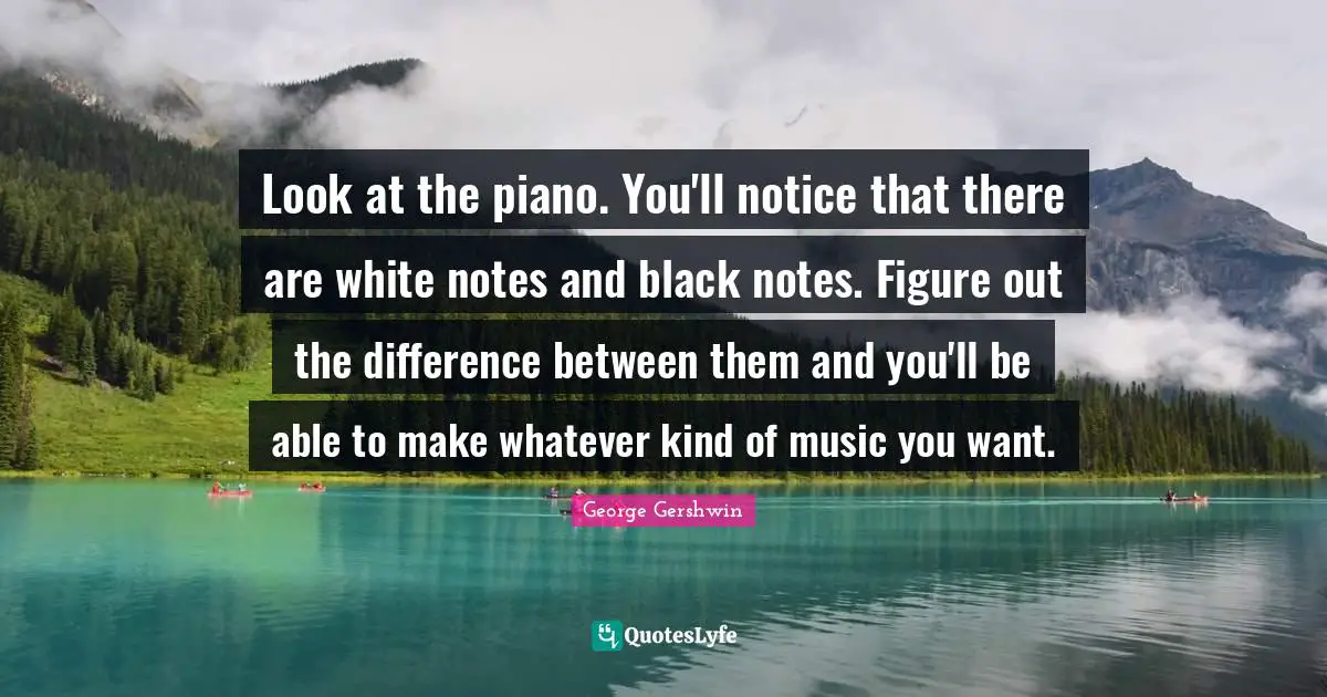 George Gershwin Quotes: "Look at the piano. You'll notice that there are white notes and black notes. Figure out the difference between them and you'll be able to make whatever kind of music you want."