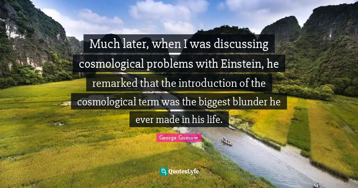 Much later, when I was discussing cosmological problems with Einstein, he remarked that the introduction of the cosmological term was the biggest blunder he ever made in his life.