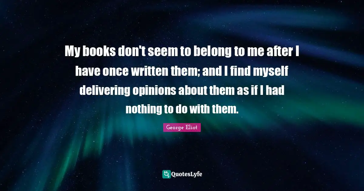 My books don't seem to belong to me after I have once written them; and I find myself delivering opinions about them as if I had nothing to do with them.