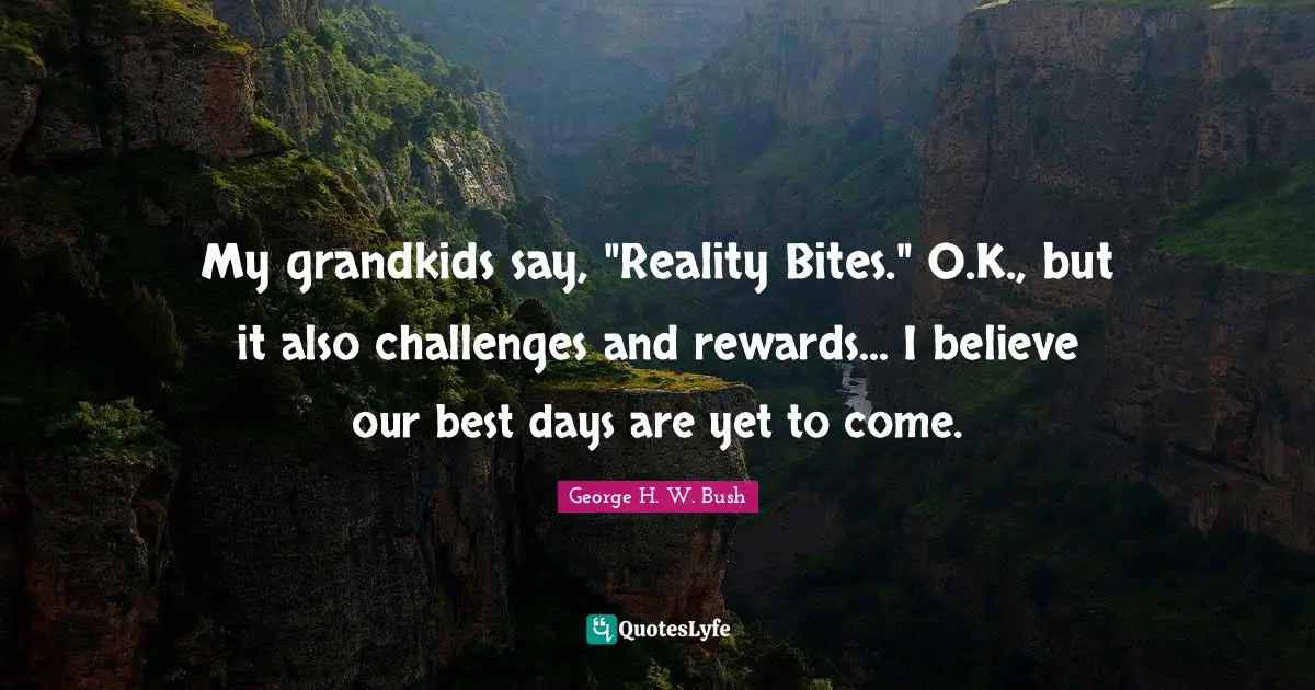 My grandkids say, "Reality Bites." O.K., but it also challenges and rewards... I believe our best days are yet to come.
