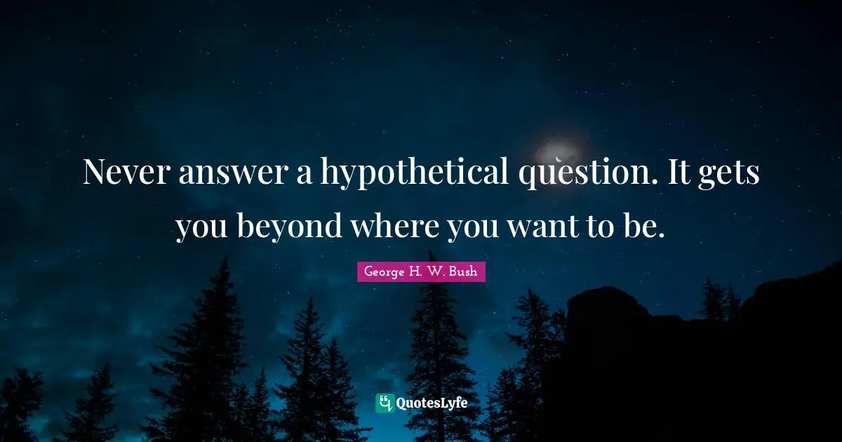 Never answer a hypothetical question. It gets you beyond where you want to be.
