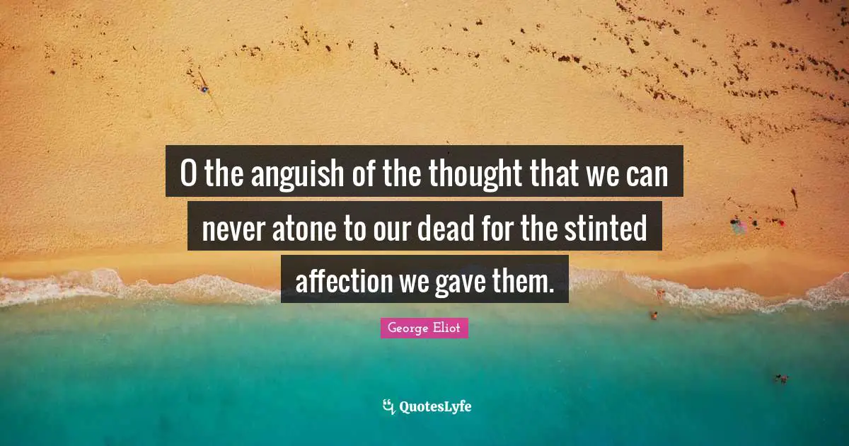 O the anguish of the thought that we can never atone to our dead for the stinted affection we gave them.