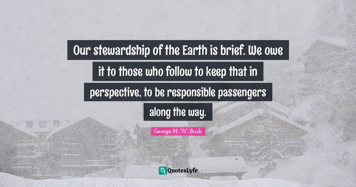 George H.W. Bush Quotes: "Our stewardship of the Earth is brief. We owe it to those who follow to keep that in perspective, to be responsible passengers along the way."