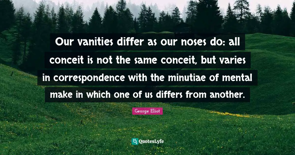 Our vanities differ as our noses do: all conceit is not the same conceit, but varies in correspondence with the minutiae of mental make in which one of us differs from another.