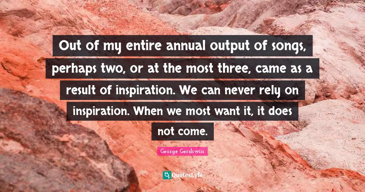 George Gershwin Quotes: "Out of my entire annual output of songs, perhaps two, or at the most three, came as a result of inspiration. We can never rely on inspiration. When we most want it, it does not come."
