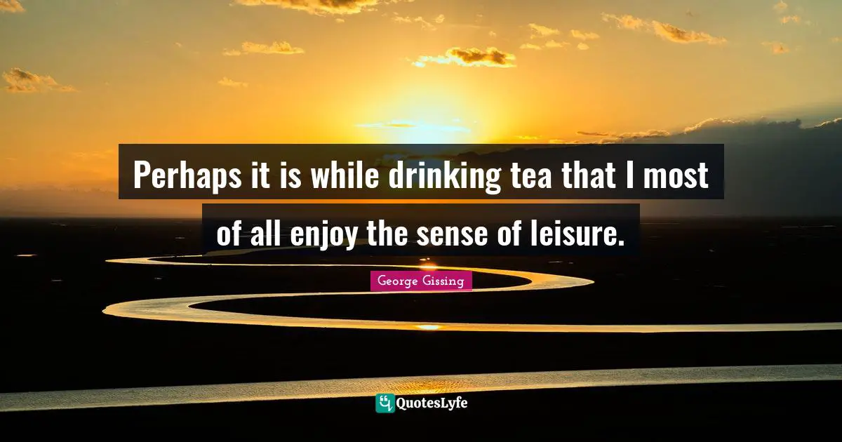 Perhaps it is while drinking tea that I most of all enjoy the sense of leisure.