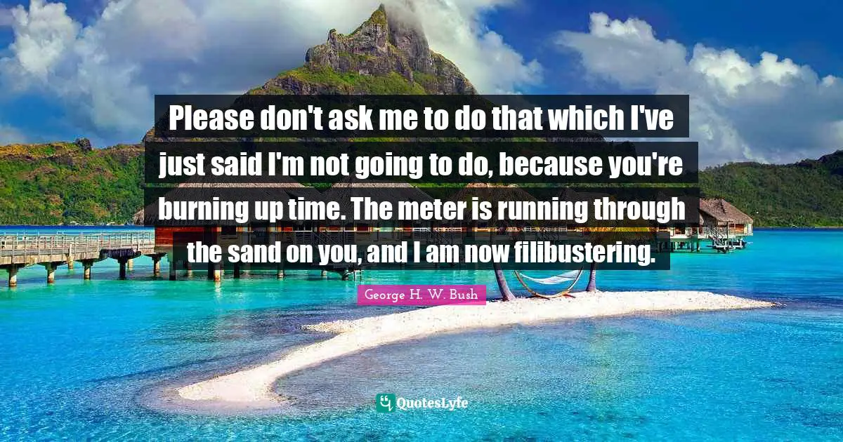 Please don't ask me to do that which I've just said I'm not going to do, because you're burning up time. The meter is running through the sand on you, and I am now filibustering.