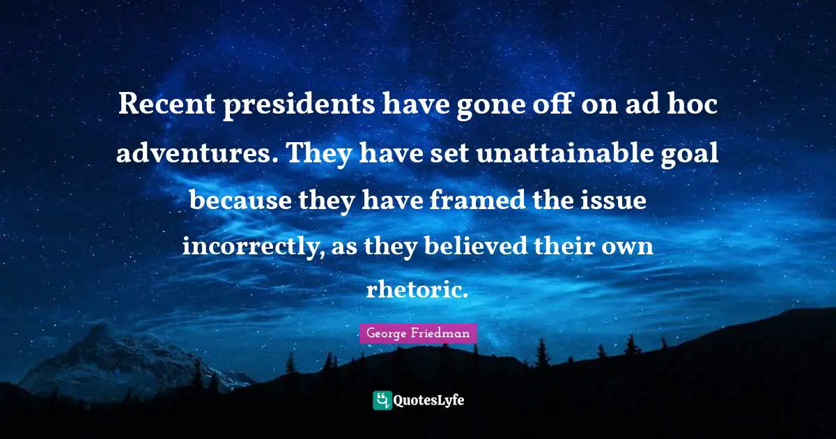 Recent presidents have gone off on ad hoc adventures. They have set unattainable goal because they have framed the issue incorrectly, as they believed their own rhetoric.