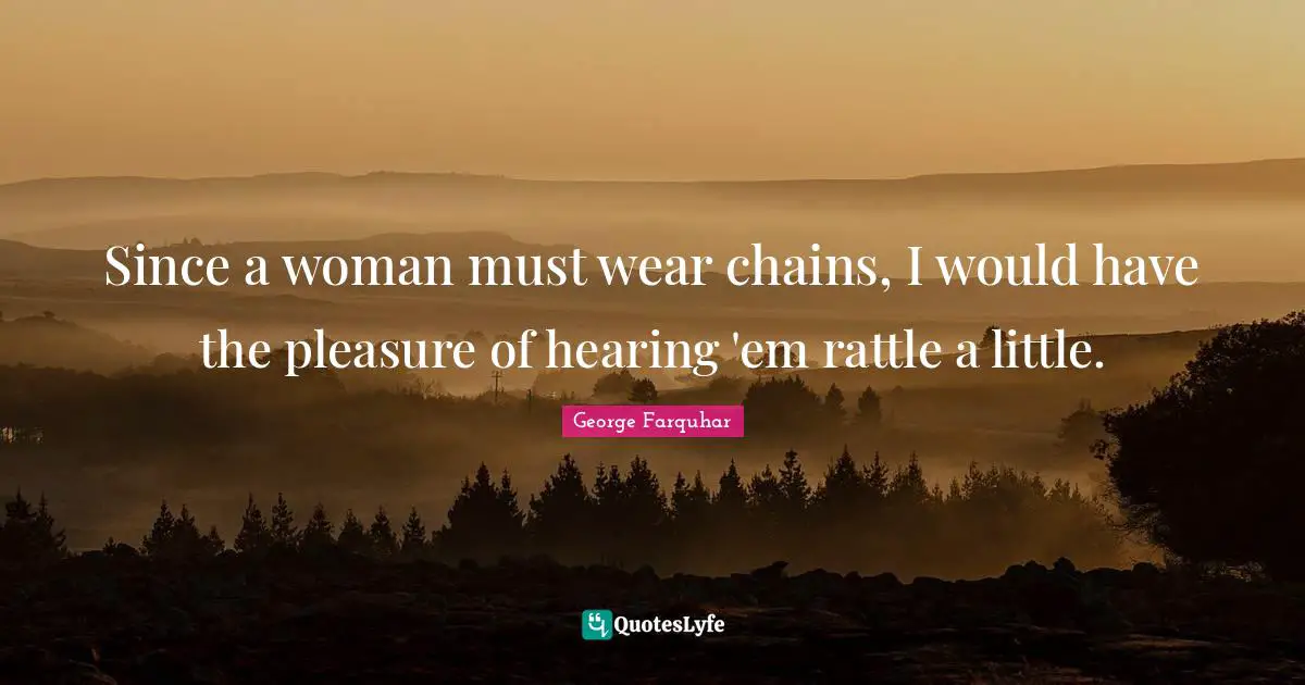 Since a woman must wear chains, I would have the pleasure of hearing 'em rattle a little.